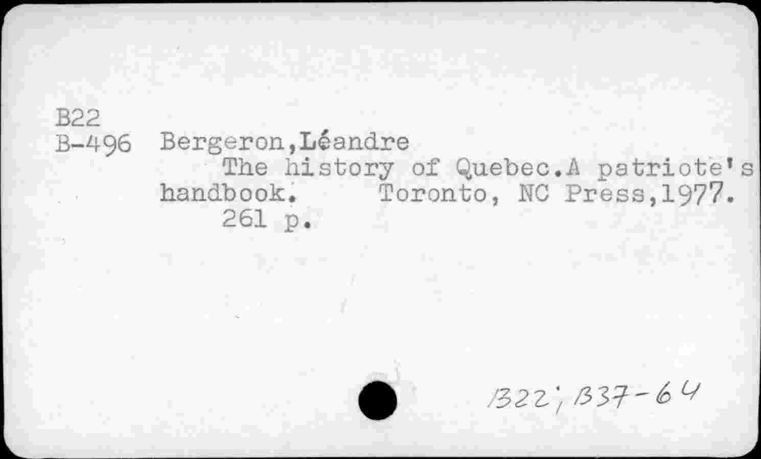 ﻿B22
B-496 Bergeron,L^andre
The history of Quebec.A patriote’s handbook. Toronto, NG Press,1977.
261 p.
^2Z'/